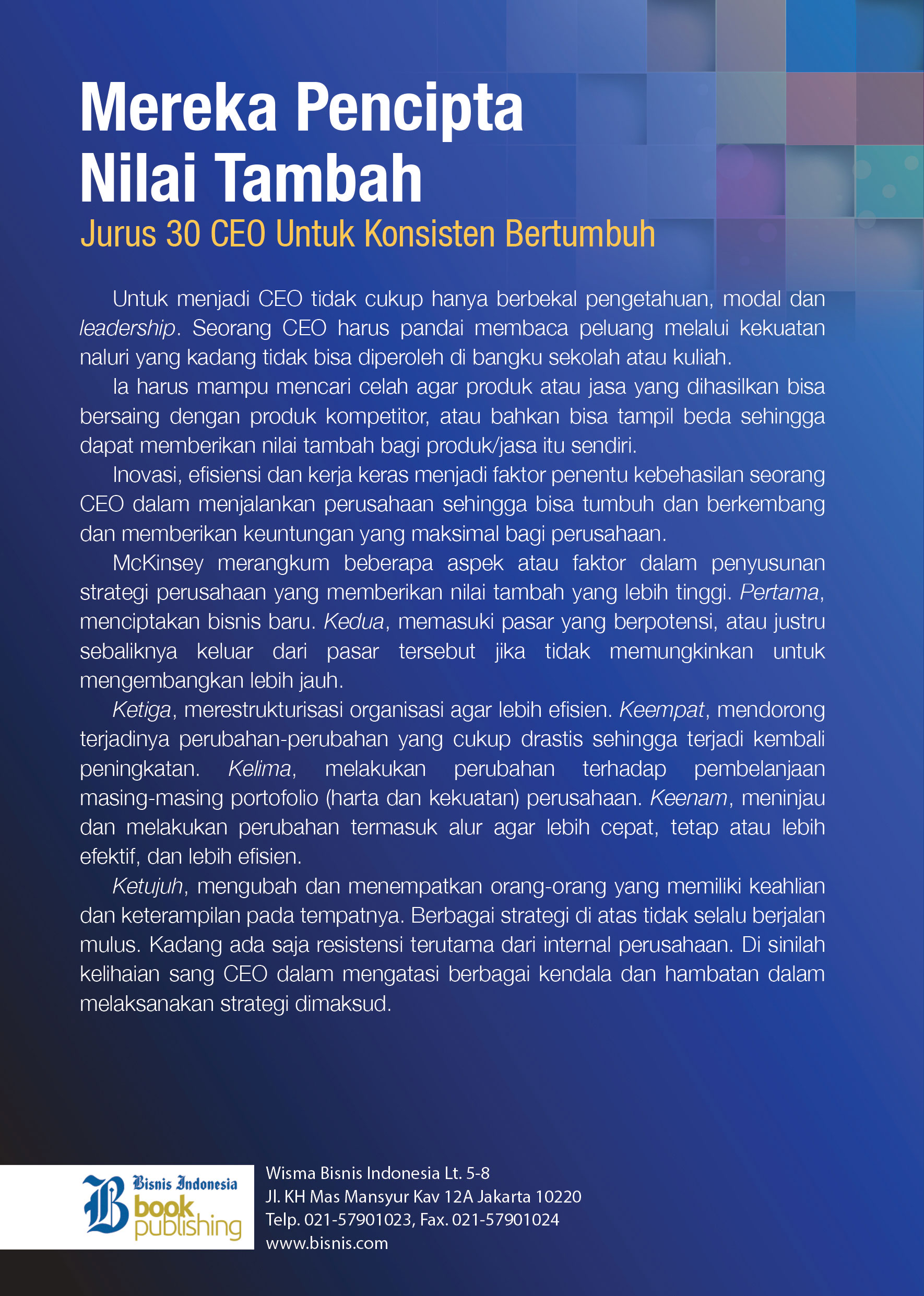 <p>Untuk menjadi CEO tidak cukup hanya berbekal pengetahuan, modal dan leadership. Seorang CEO harus pandai membaca peluang melalui kekuatan naluri yang kadang tidak bisa diperoleh di bangku sekolah atau kuliah.</p>

<p>Ia harus mampu mencari celah agar produk atau jasa yang dihasilkan bisa b ersaing dengan produk kompetitor, atau bahkan bisa tampil beda sehingga dapat memberikan nilai tambah bagi produk/jasa itu sendiri.</p>

<p>Inovasi, efisiensi dan kerja keras menjadi faktor penentu keberhasilan seorang CEO dalam menjalankan perusahaan sehingga bisa tumbuh dan berkembang dan memberikan keuntungan yang maksimal bagi perusahaan.</p>

<p>McKinsey merangkum beberapa aspek atau faktor dalam penyusunan strategi perusahaan yang memberikan nilai tambah yang lebih tinggi. Pertama, menciptakan bisnis baru. Kedua, memasuki pasar yang berpotensi, atau justru sebaliknya keluar dari pasar tersebut jika tidak memungkinkan untuk mengembangkan lebih jauh.</p>

<p>Ketiga, merestrukturisasi organisasi agar lebih efisien. Keempat, mendorong terjadinya perubahan-perubahan yang cukup drastis sehingga terjadi kembali peningkatan. Kelima, melakukan perubahan terhadap pembelanjaan masing-masing portofolio (harta dan kekuatan) perusahaan. Keenam, meninjau dan melakukan perubahan termasuk alur agar lebih cepat, tetap atau lebih efektif, dan lebih efisien.</p>

<p>Ketuju, mengubah dan menempatkan orang-orang yang memiliki keahlian dan keterampilan pada tempatnya. Berbagai strategi di atas tidak selalu berjalan mulus. Kadang ada saja tesistensi terutama dari internal perusahaan. Di sinilah kelihaian sang CEO dalam mengatasi kendala dan hambatan dalam melaksanakan strategi dimaksud.</p>